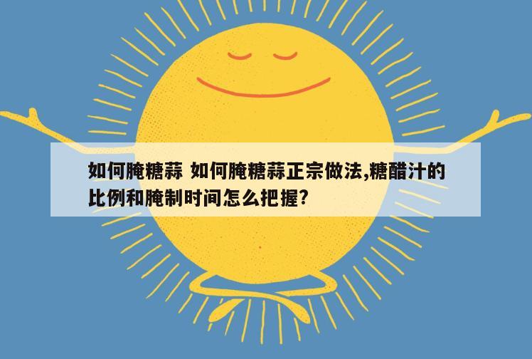 如何腌糖蒜 如何腌糖蒜正宗做法,糖醋汁的比例和腌制时间怎么把握?