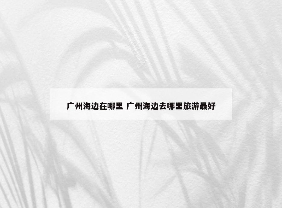 广州海边在哪里 广州海边去哪里旅游最好