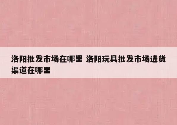 洛阳批发市场在哪里 洛阳玩具批发市场进货渠道在哪里