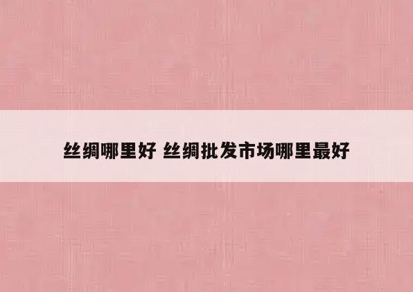 丝绸哪里好 丝绸批发市场哪里最好